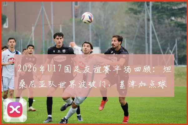 2026年U17国足友谊赛半场回顾：坦桑尼亚队世界波破门，基津加点球不进成转折，0-1比分背后的青少年足球发展思考